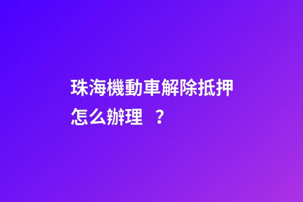 珠海機動車解除抵押怎么辦理？